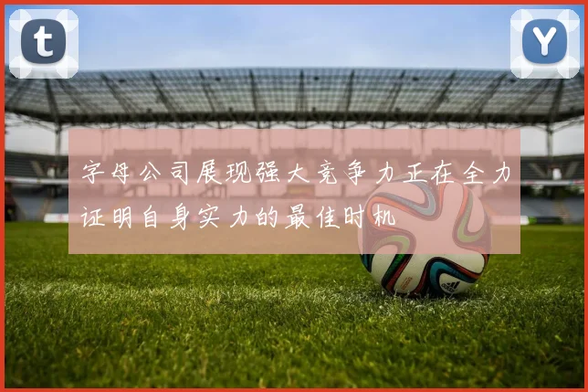 字母公司展现强大竞争力正在全力证明自身实力的最佳时机