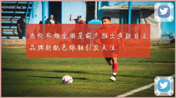 杰伦布朗全明星前夕推出多款自主品牌新配色球鞋引发关注