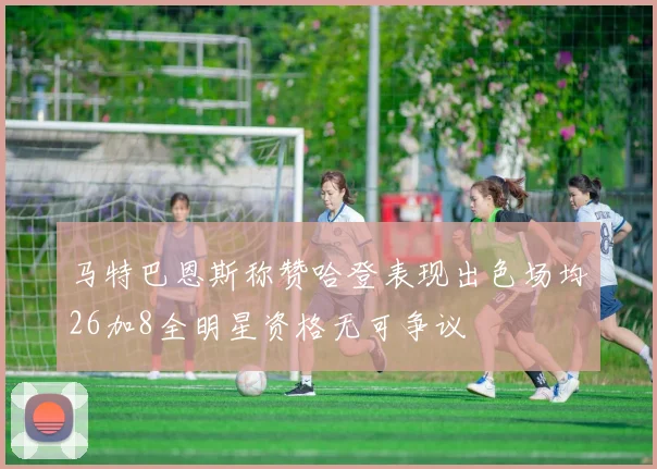 马特巴恩斯称赞哈登表现出色场均26加8全明星资格无可争议
