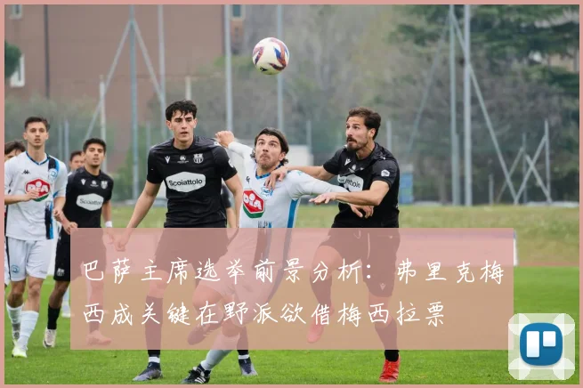 巴萨主席选举前景分析：弗里克梅西成关键在野派欲借梅西拉票