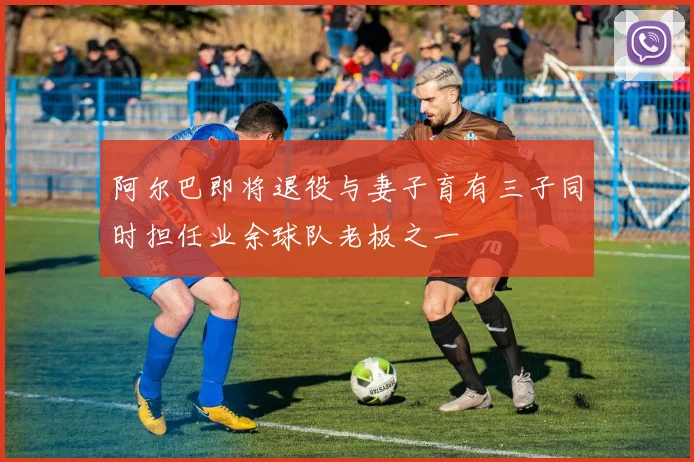 阿尔巴即将退役与妻子育有三子同时担任业余球队老板之一