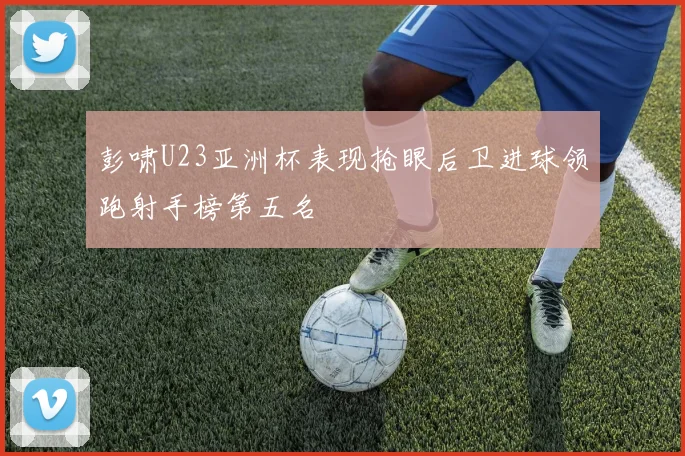 彭啸U23亚洲杯表现抢眼后卫进球领跑射手榜第五名
