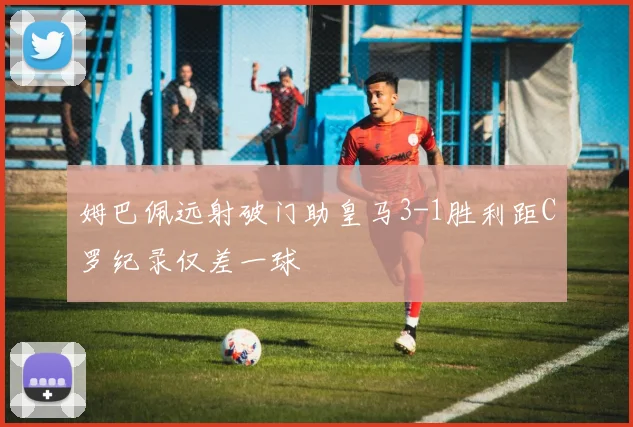 姆巴佩远射破门助皇马3-1胜利距C罗纪录仅差一球