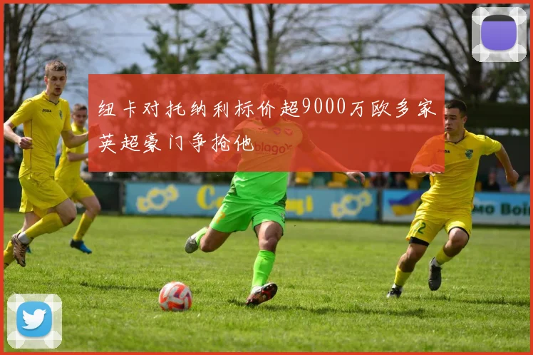 纽卡对托纳利标价超9000万欧多家英超豪门争抢他