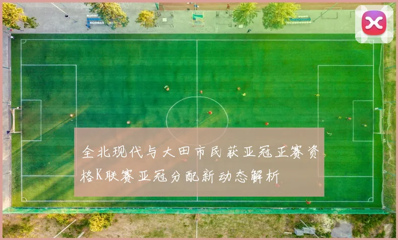 全北现代与大田市民获亚冠正赛资格K联赛亚冠分配新动态解析