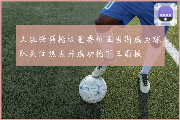 文班强调抢板重要性亚当斯成为球队关注焦点并成功抢下三前板