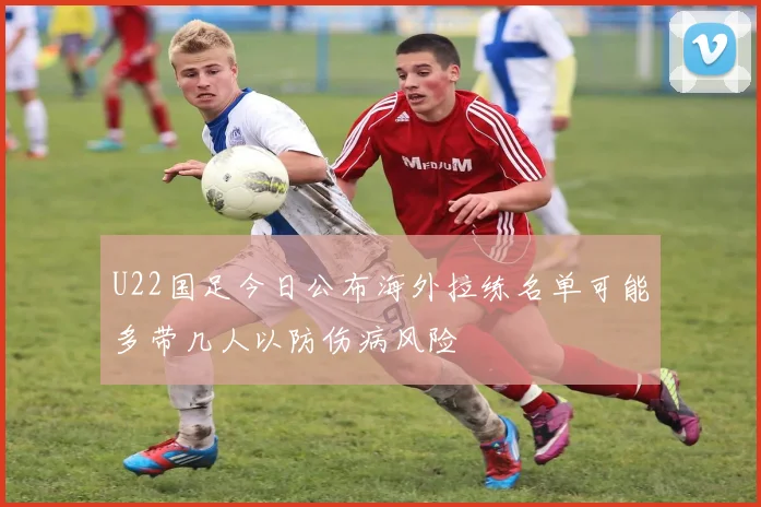 U22国足今日公布海外拉练名单可能多带几人以防伤病风险
