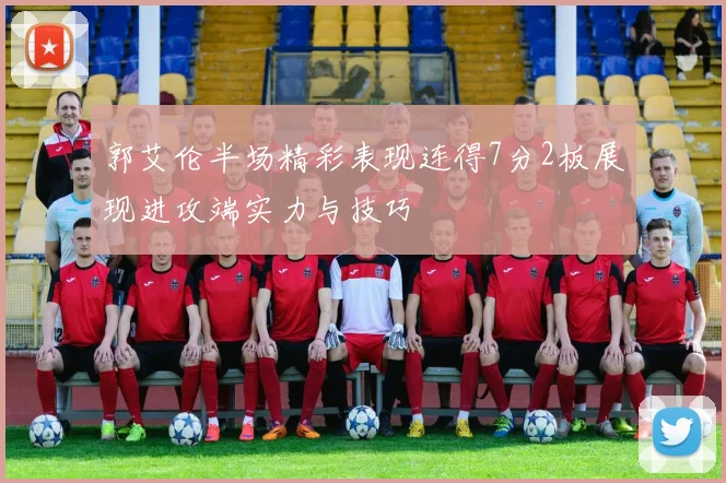 郭艾伦半场精彩表现连得7分2板展现进攻端实力与技巧
