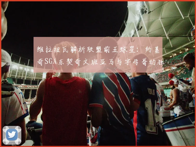 维拉纽瓦解析联盟前五球星：约基奇SGA东契奇文班亚马与字母哥的独特魅力