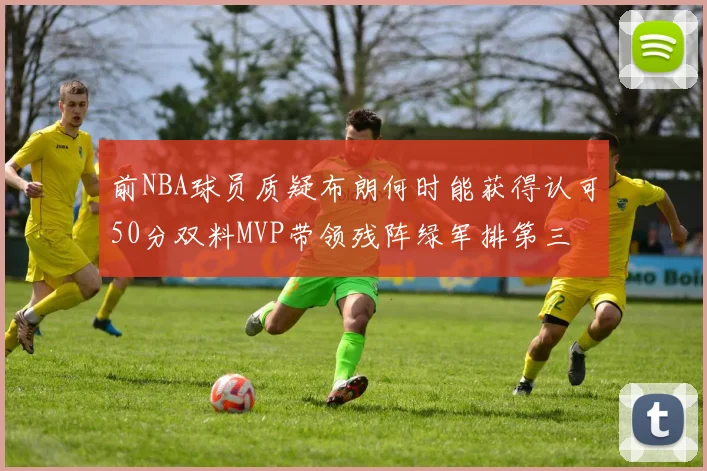 前NBA球员质疑布朗何时能获得认可50分双料MVP带领残阵绿军排第三