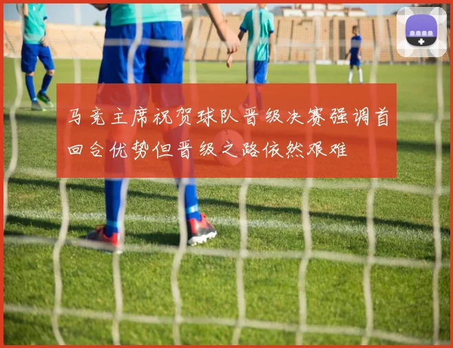 马竞主席祝贺球队晋级决赛强调首回合优势但晋级之路依然艰难
