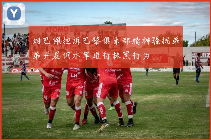姆巴佩控诉巴黎俱乐部精神骚扰弟弟并雇佣水军进行抹黑行为