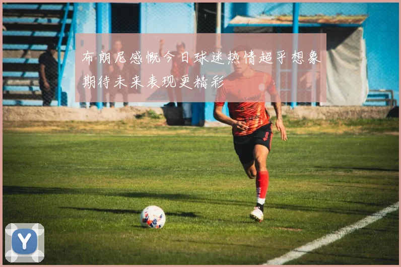 布朗尼感慨今日球迷热情超乎想象期待未来表现更精彩