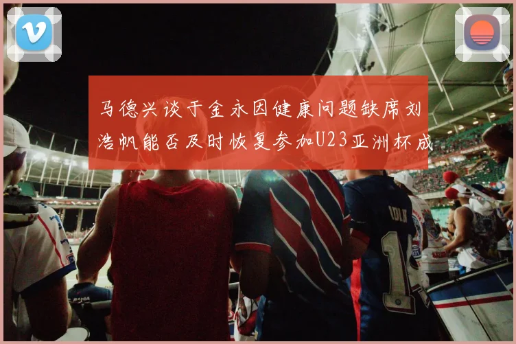 马德兴谈于金永因健康问题缺席刘浩帆能否及时恢复参加U23亚洲杯成疑