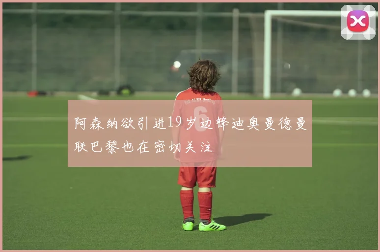 阿森纳欲引进19岁边锋迪奥曼德曼联巴黎也在密切关注