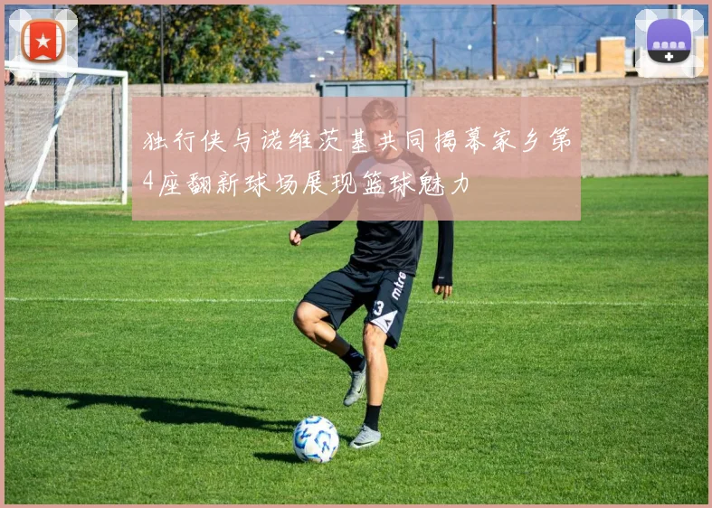 独行侠与诺维茨基共同揭幕家乡第4座翻新球场展现篮球魅力