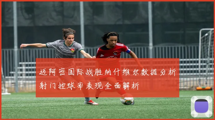 迈阿密国际战胜纳什维尔数据分析射门控球率表现全面解析