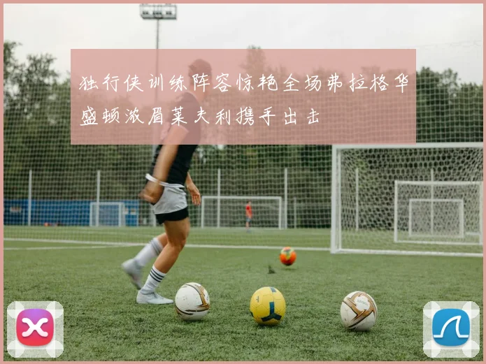 独行侠训练阵容惊艳全场弗拉格华盛顿浓眉莱夫利携手出击